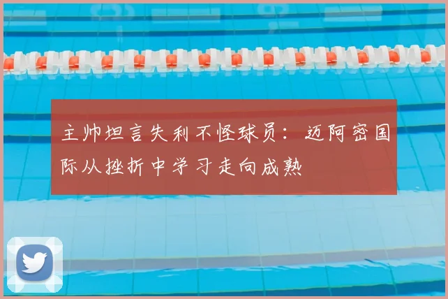 主帅坦言失利不怪球员：迈阿密国际从挫折中学习走向成熟