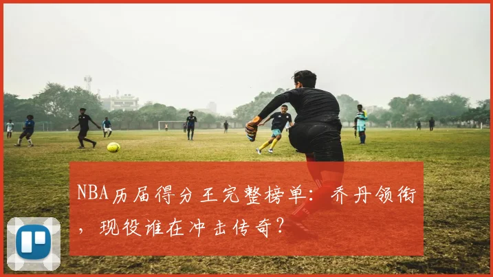 NBA历届得分王完整榜单：乔丹领衔，现役谁在冲击传奇？