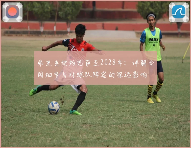 弗里克续约巴萨至2028年：详解合同细节与对球队阵容的深远影响