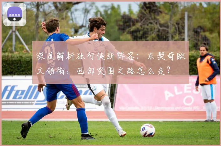 深度解析独行侠新阵容：东契奇欧文领衔，西部突围之路怎么走？