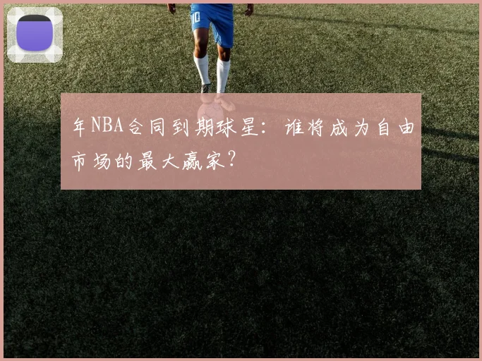年NBA合同到期球星：谁将成为自由市场的最大赢家？