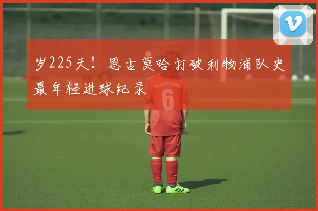 岁225天！恩古莫哈打破利物浦队史最年轻进球纪录