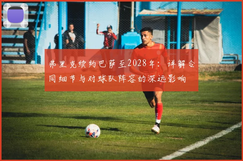 弗里克续约巴萨至2028年:详解合同细节与对球队阵容的深远影响